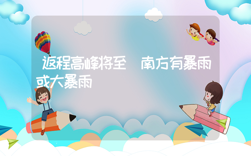 返程高峰将至 南方有暴雨或大暴雨插图